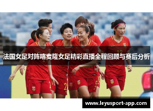 法国女足对阵喀麦隆女足精彩直播全程回顾与赛后分析